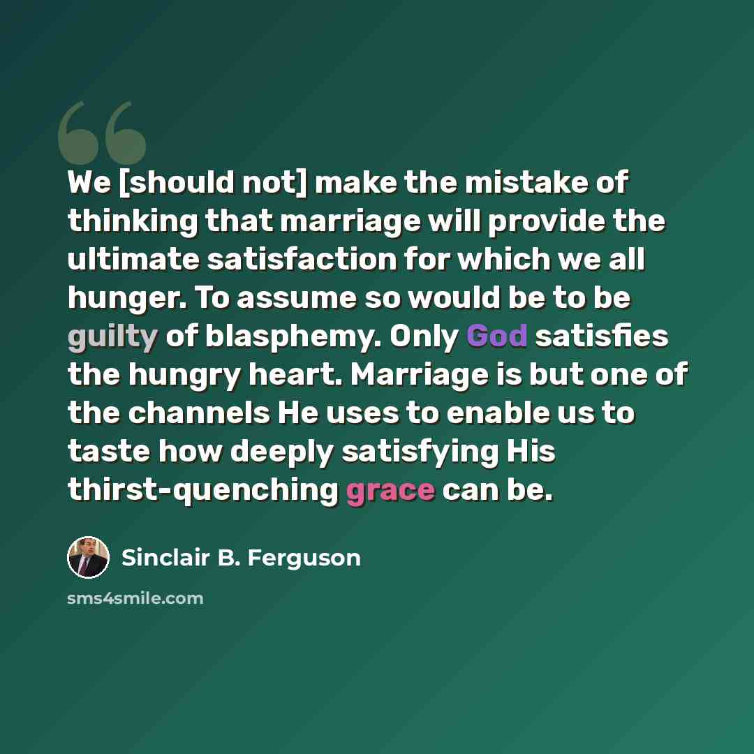 “We [should not] make the mistake of thinking that marriage will provide the ultimate satisfaction for which we all hunger. To assume so would be to be guilty of blasphemy. Only God satisfies the hungry heart. Marriage is but one of the channels He uses to enable us to taste how deeply satisfying…” quote by Sinclair B. Ferguson