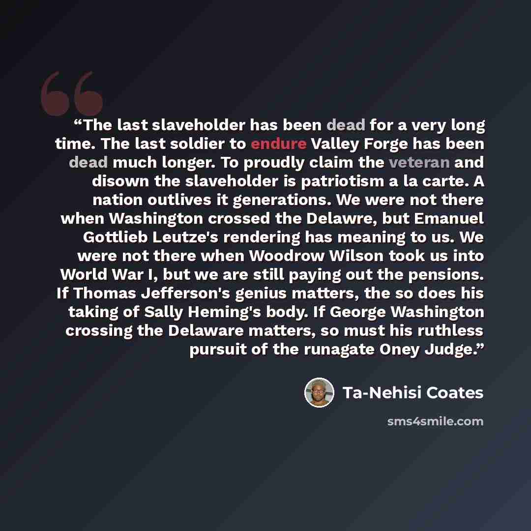 “The last slaveholder has been dead for a very long time. The last soldier to endure Valley Forge has been dead much longer. To proudly claim the veteran and disown the slaveholder is patriotism a la carte. A nation outlives it generations. We were not there when Washington crossed the Delawre, but…” quote by Ta-Nehisi Coates