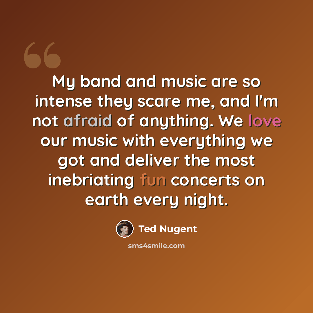 “My band and music are so intense they scare me, and I'm not afraid of anything. We love our music with everything we got and deliver the most inebriating fun concerts on earth every night.” quote by Ted Nugent