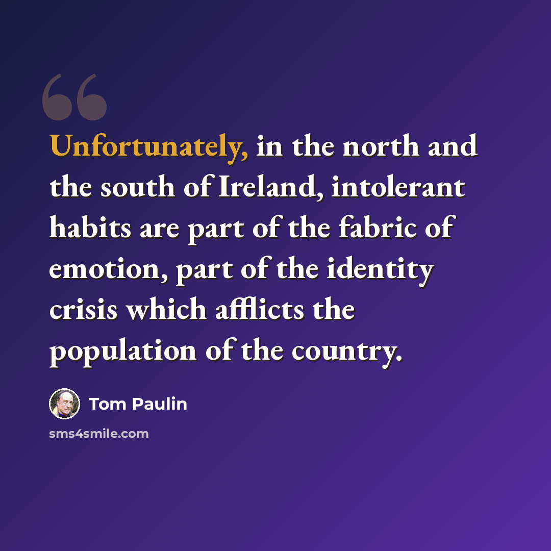 “Unfortunately, in the north and the south of Ireland, intolerant habits are part of the fabric of emotion, part of the identity crisis which afflicts the population of the country.” quote by Tom Paulin