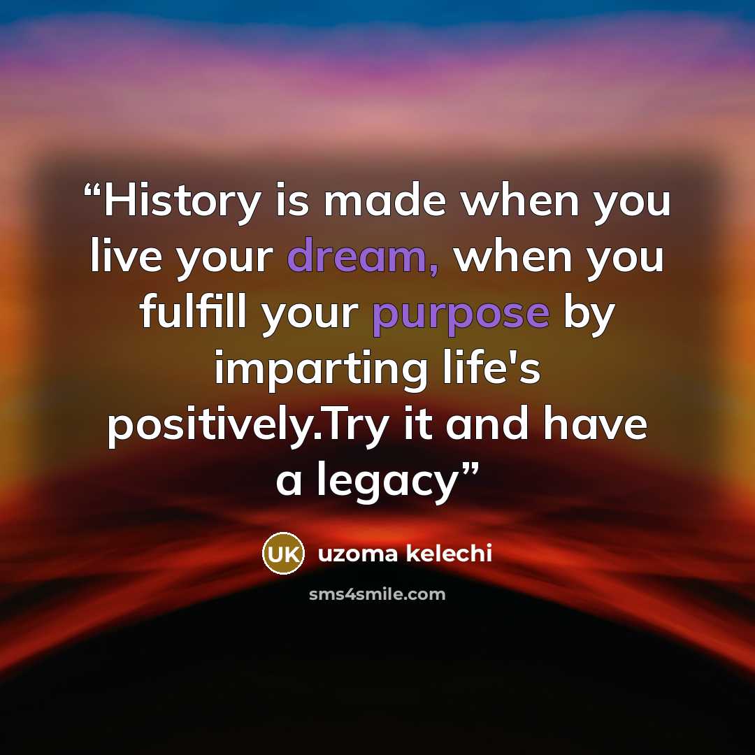 “History is made when you live your dream, when you fulfill your purpose by imparting life's positively.Try it and have a legacy” quote by Uzoma Kelechi