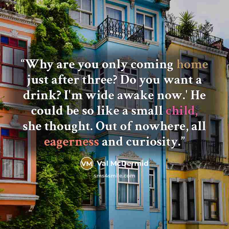 “Why are you only coming home just after three? Do you want a drink? I'm wide awake now.' He could be so like a small child, she thought. Out of nowhere, all eagerness and curiosity.” quote by Val McDermid