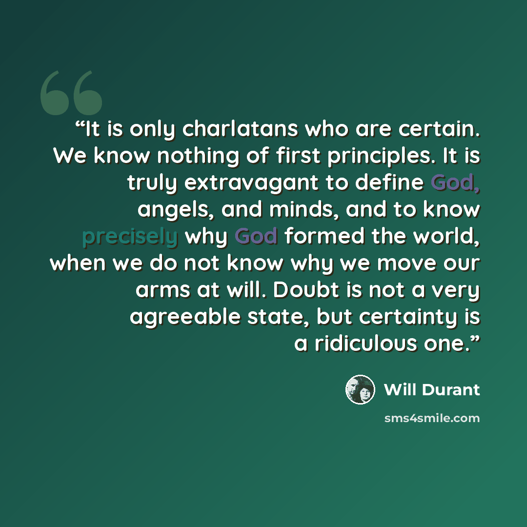 “It is only charlatans who are certain. We know nothing of first principles. It is truly extravagant to define God, angels, and minds, and to know precisely why God formed the world, when we do not know why we move our arms at will. Doubt is not a very agreeable state, but certainty is a ridiculous…” quote by Will Durant
