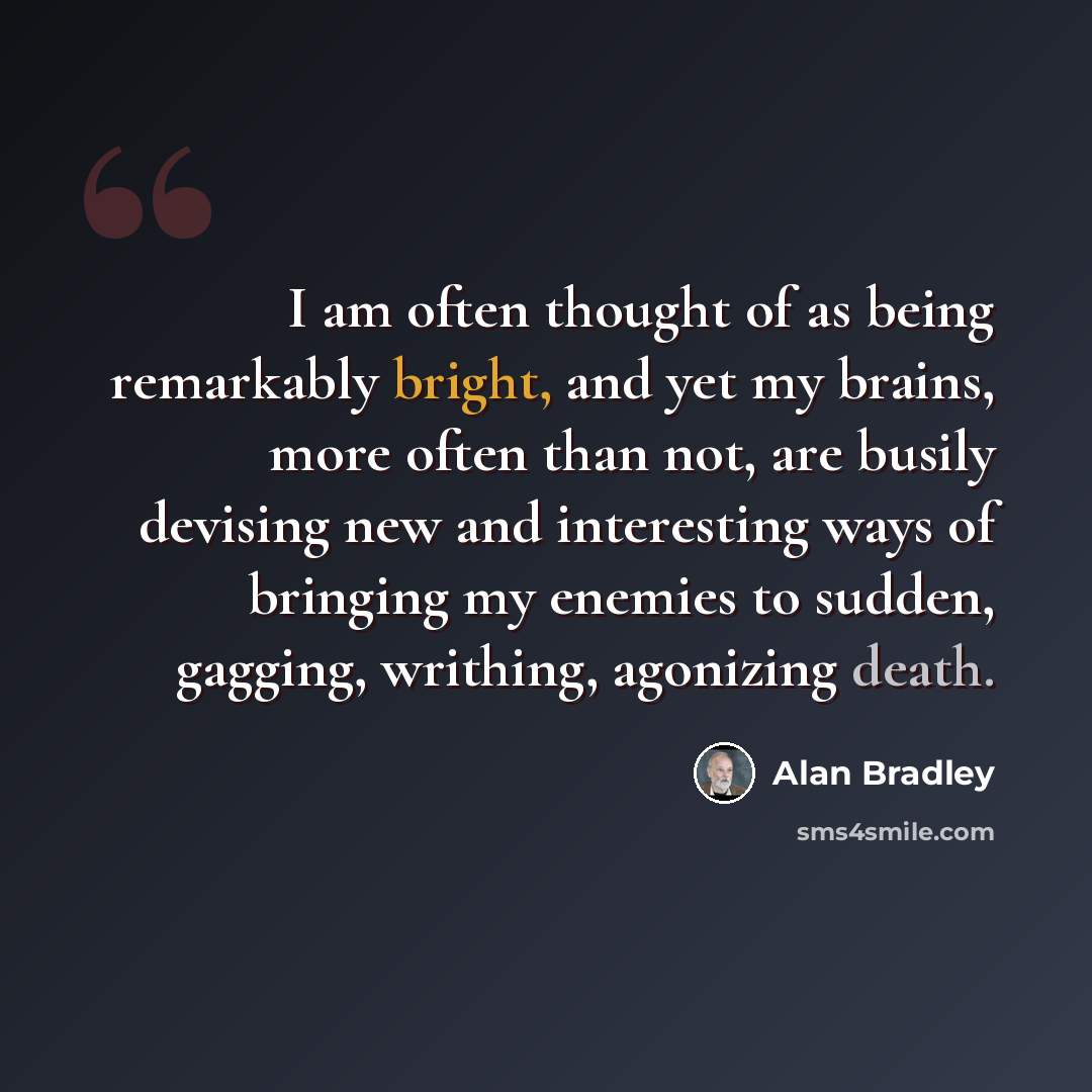 “I am often thought of as being remarkably bright, and yet my brains, more often than not, are busily devising new and interesting ways of bringing my enemies to sudden, gagging, writhing, agonizing death.” quote by Alan Bradley