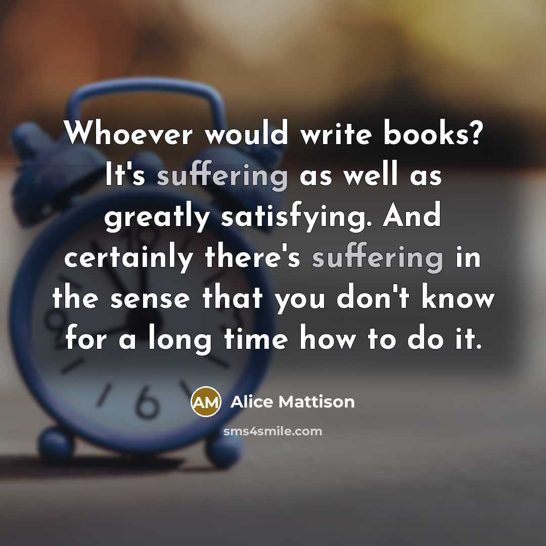 “Whoever would write books? It's suffering as well as greatly satisfying. And certainly there's suffering in the sense that you don't know for a long time how to do it.” quote by Alice Mattison