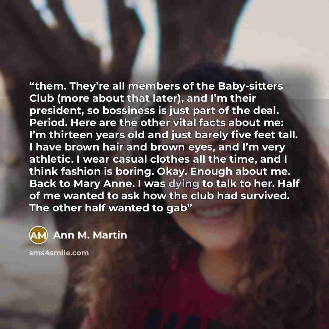 “them. They’re all members of the Baby-sitters Club (more about that later), and I’m their president, so bossiness is just part of the deal. Period. Here are the other vital facts about me: I’m thirteen years old and just barely five feet tall. I have brown hair and brown eyes, and I’m very…” quote by Ann M. Martin