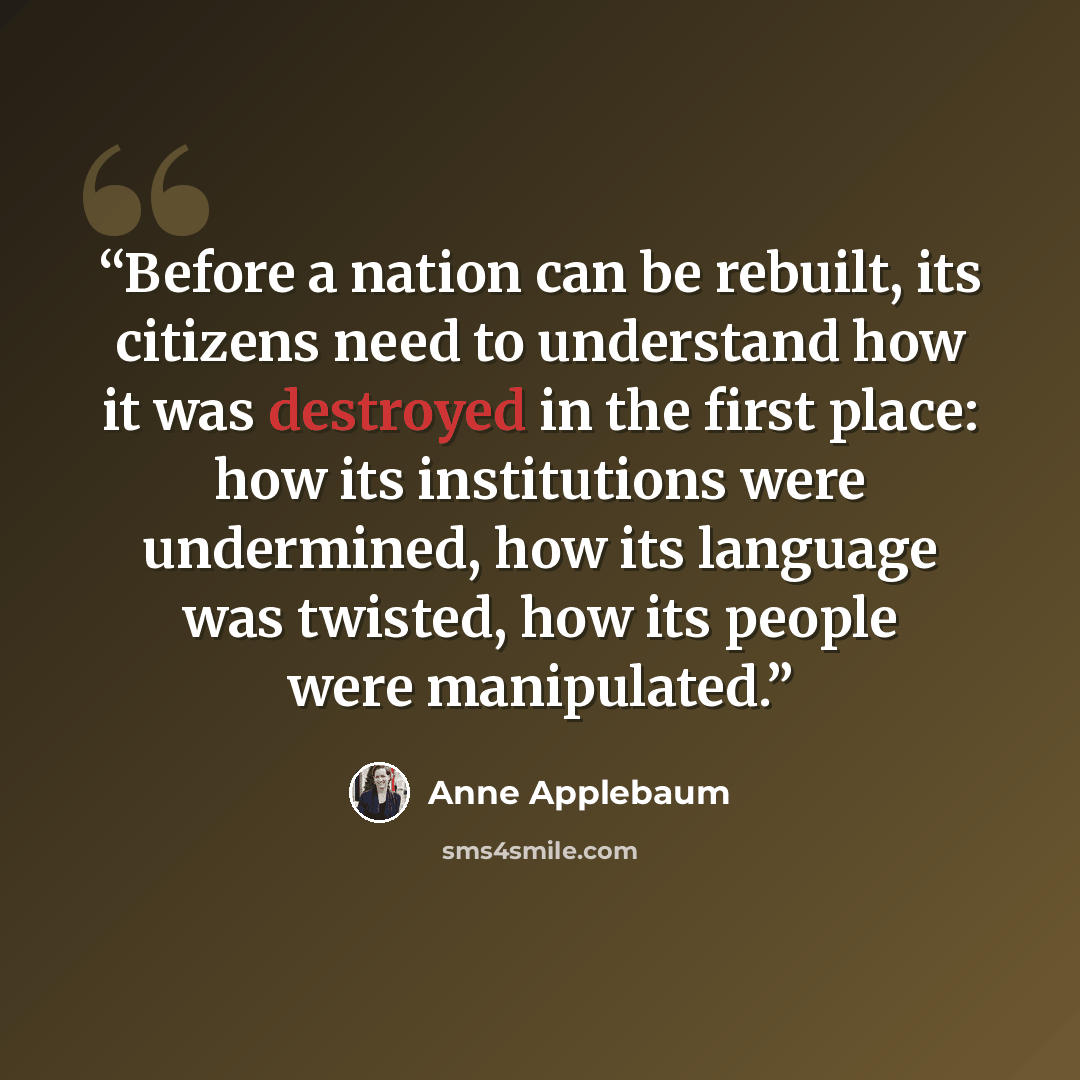 “Before a nation can be rebuilt, its citizens need to understand how it was destroyed in the first place: how its institutions were undermined, how its language was twisted, how its people were manipulated.” quote by Anne Applebaum