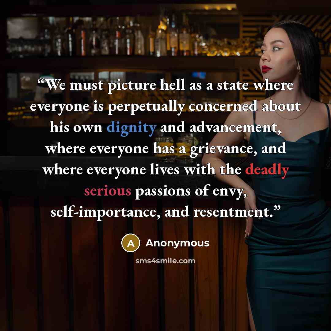 “We must picture hell as a state where everyone is perpetually concerned about his own dignity and advancement, where everyone has a grievance, and where everyone lives with the deadly serious passions of envy, self-importance, and resentment.” quote by Anonymous