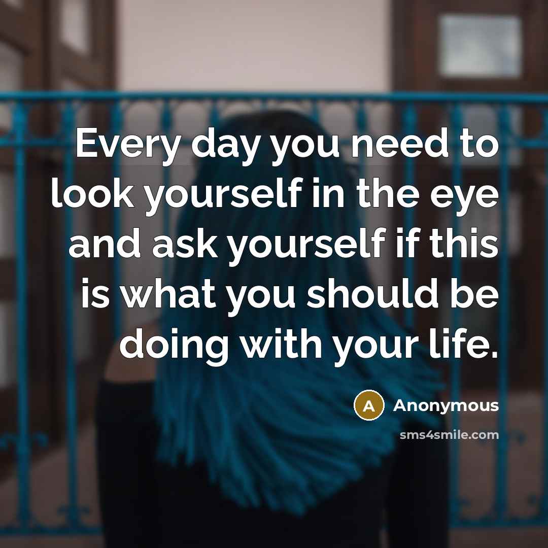 “Every day you need to look yourself in the eye and ask yourself if this is what you should be doing with your life.” quote by Anonymous