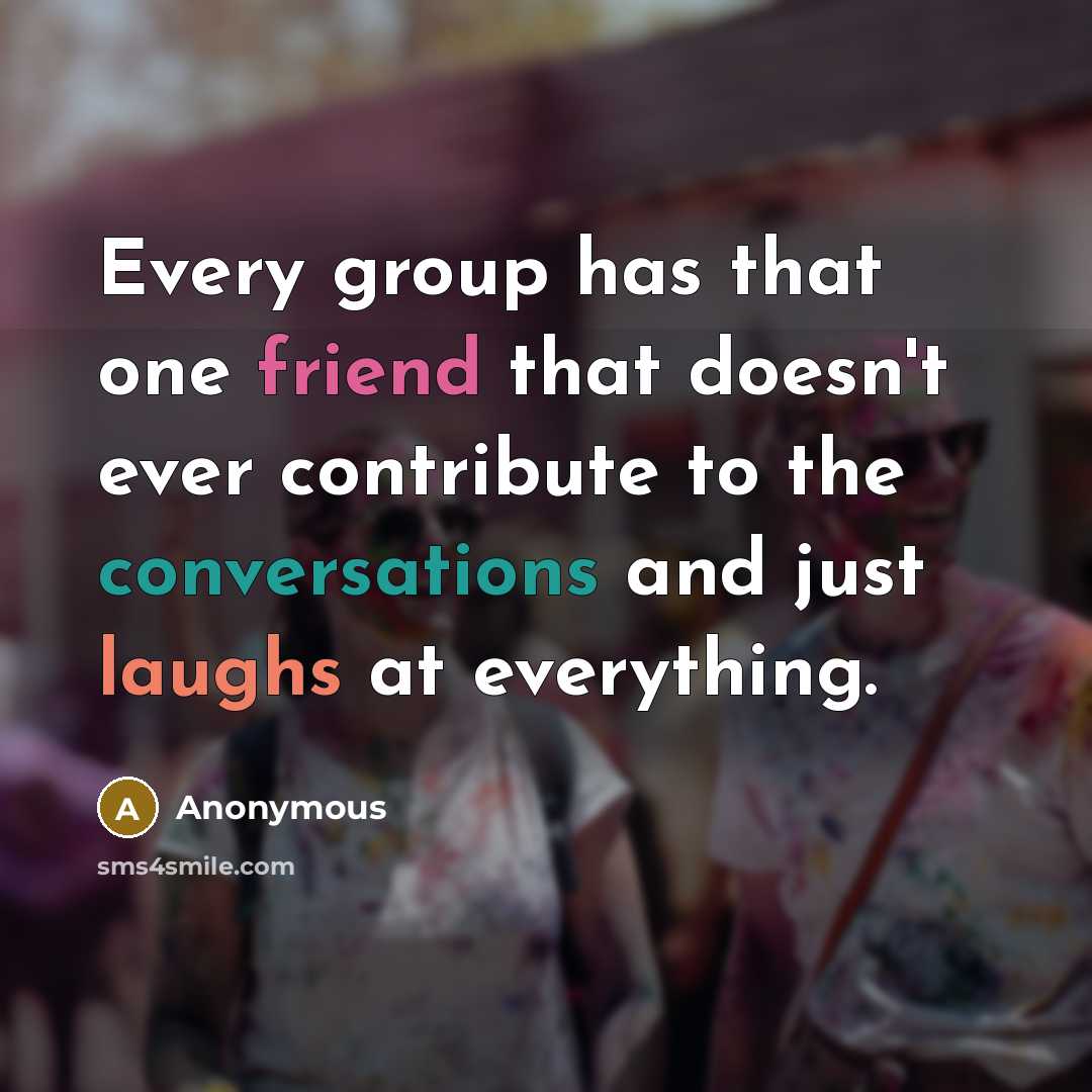 “Every group has that one friend that doesn't ever contribute to the conversations and just laughs at everything.” quote by Anonymous