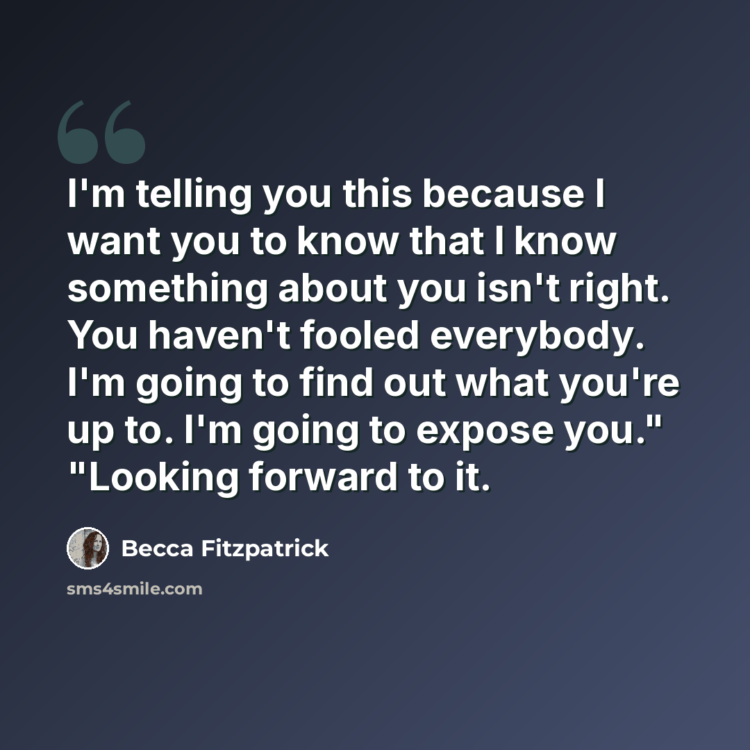 “I'm telling you this because I want you to know that I know something about you isn't right. You haven't fooled everybody. I'm going to find out what you're up to. I'm going to expose you." "Looking forward to it.” quote by Becca Fitzpatrick