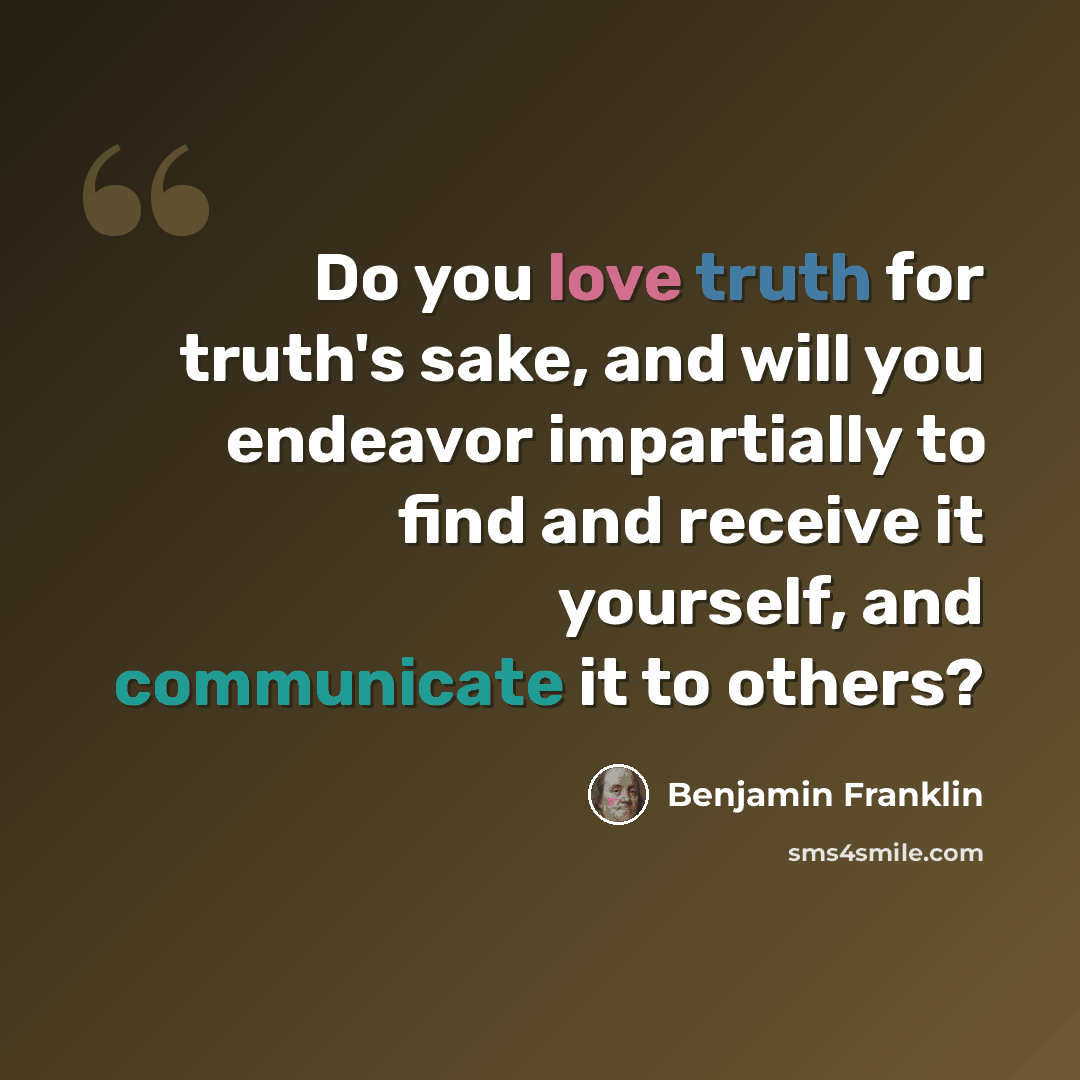 “Do you love truth for truth's sake, and will you endeavor impartially to find and receive it yourself, and communicate it to others?” quote by Benjamin Franklin