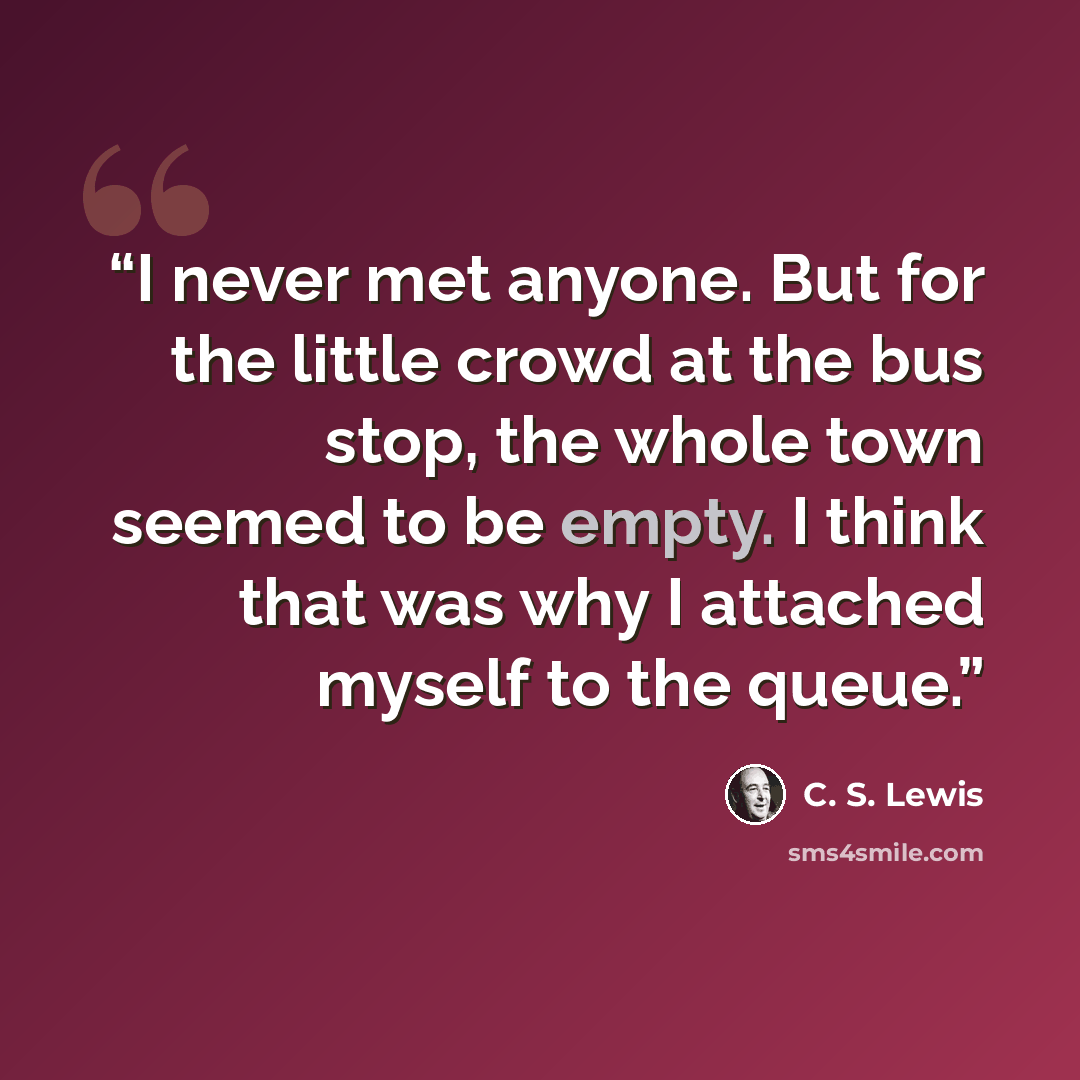 “I never met anyone. But for the little crowd at the bus stop, the whole town seemed to be empty. I think that was why I attached myself to the queue.” quote by C. S. Lewis