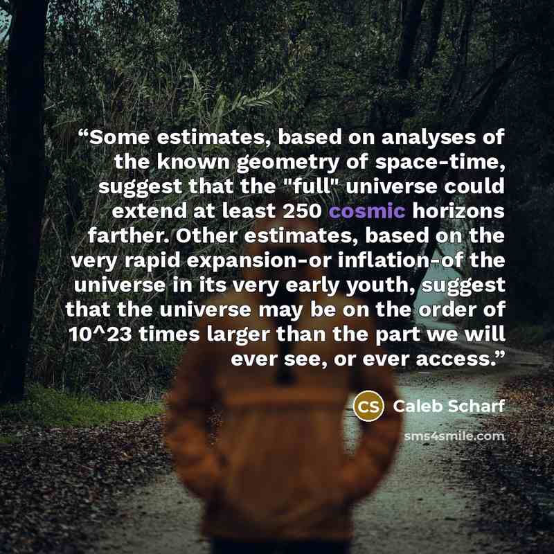 “Some estimates, based on analyses of the known geometry of space-time, suggest that the "full" universe could extend at least 250 cosmic horizons farther. Other estimates, based on the very rapid expansion-or inflation-of the universe in its very early youth, suggest that the universe may be on…” quote by Caleb Scharf