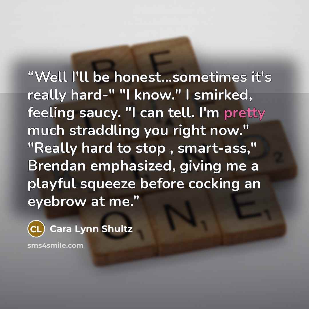 “Well I'll be honest...sometimes it's really hard-" "I know." I smirked, feeling saucy. "I can tell. I'm pretty much straddling you right now." "Really hard to stop , smart-ass," Brendan emphasized, giving me a playful squeeze before cocking an eyebrow at me.” quote by Cara Lynn Shultz