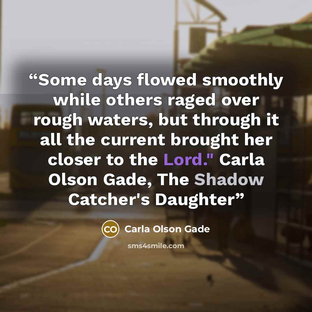 “Some days flowed smoothly while others raged over rough waters, but through it all the current brought her closer to the Lord." Carla Olson Gade, The Shadow Catcher's Daughter” quote by Carla Olson Gade