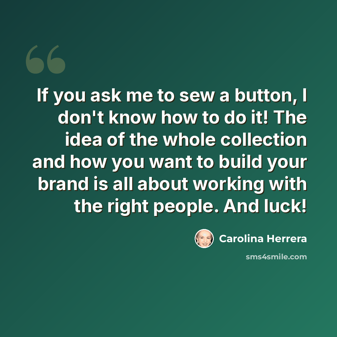 “If you ask me to sew a button, I don't know how to do it! The idea of the whole collection and how you want to build your brand is all about working with the right people. And luck!” quote by Carolina Herrera