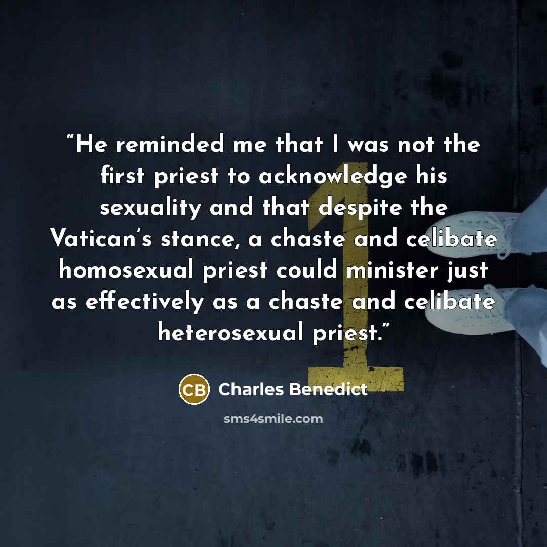 “He reminded me that I was not the first priest to acknowledge his sexuality and that despite the Vatican’s stance, a chaste and celibate homosexual priest could minister just as effectively as a chaste and celibate heterosexual priest.” quote by Charles Benedict