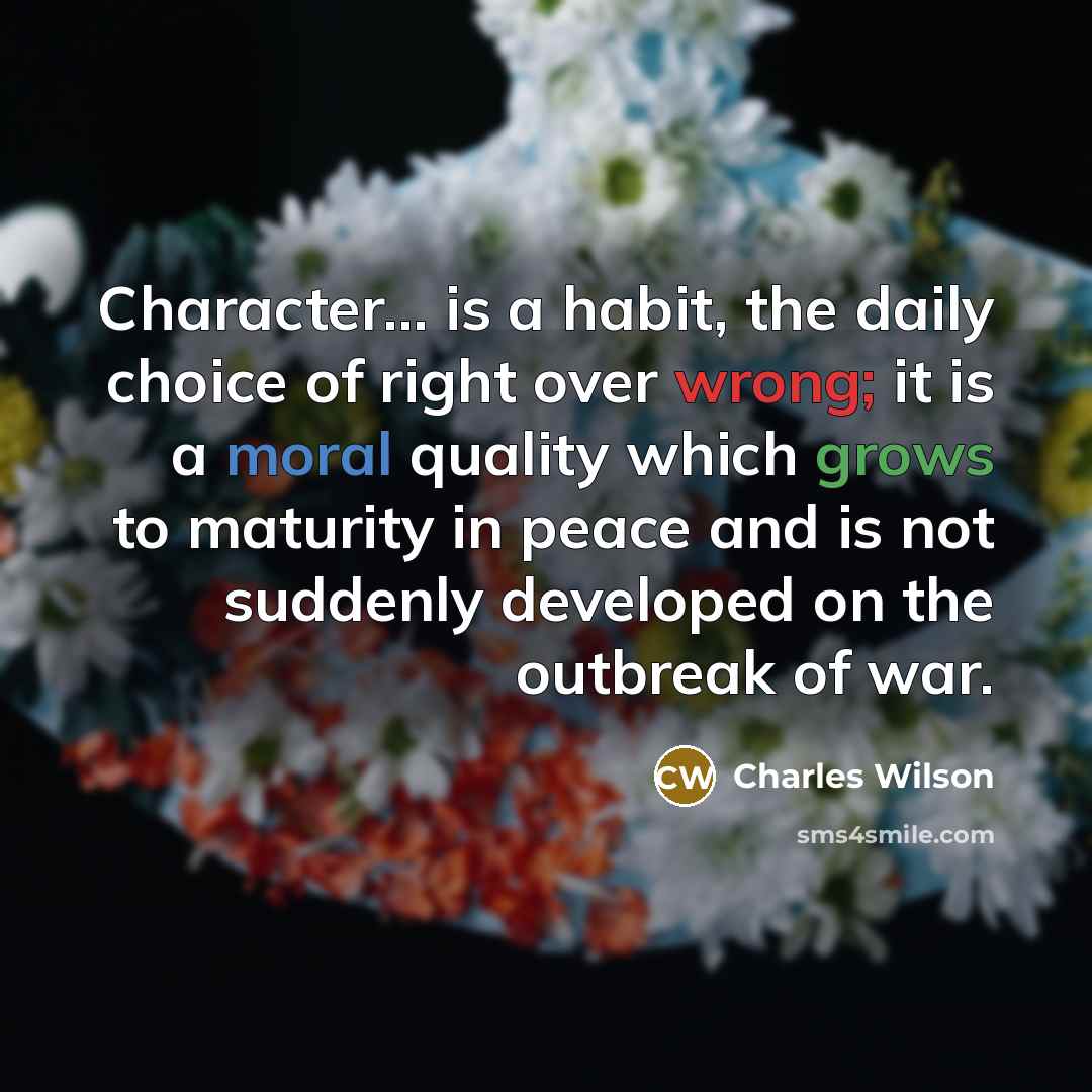“Character... is a habit, the daily choice of right over wrong; it is a moral quality which grows to maturity in peace and is not suddenly developed on the outbreak of war.” quote by Charles Wilson