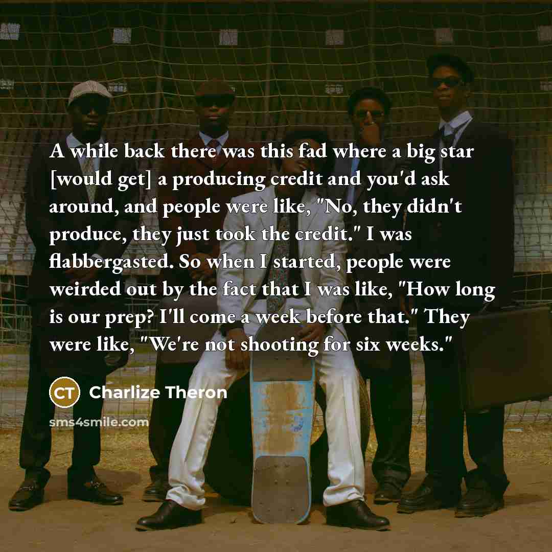 “A while back there was this fad where a big star [would get] a producing credit and you'd ask around, and people were like, "No, they didn't produce, they just took the credit." I was flabbergasted. So when I started, people were weirded out by the fact that I was like, "How long is our prep? I'll…” quote by Charlize Theron