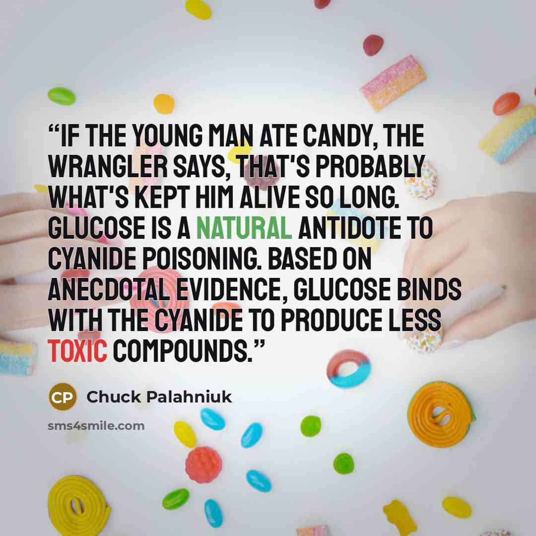 “If the young man ate candy, the wrangler says, that's probably what's kept him alive so long. Glucose is a natural antidote to cyanide poisoning. Based on anecdotal evidence, glucose binds with the cyanide to produce less toxic compounds.” quote by Chuck Palahniuk