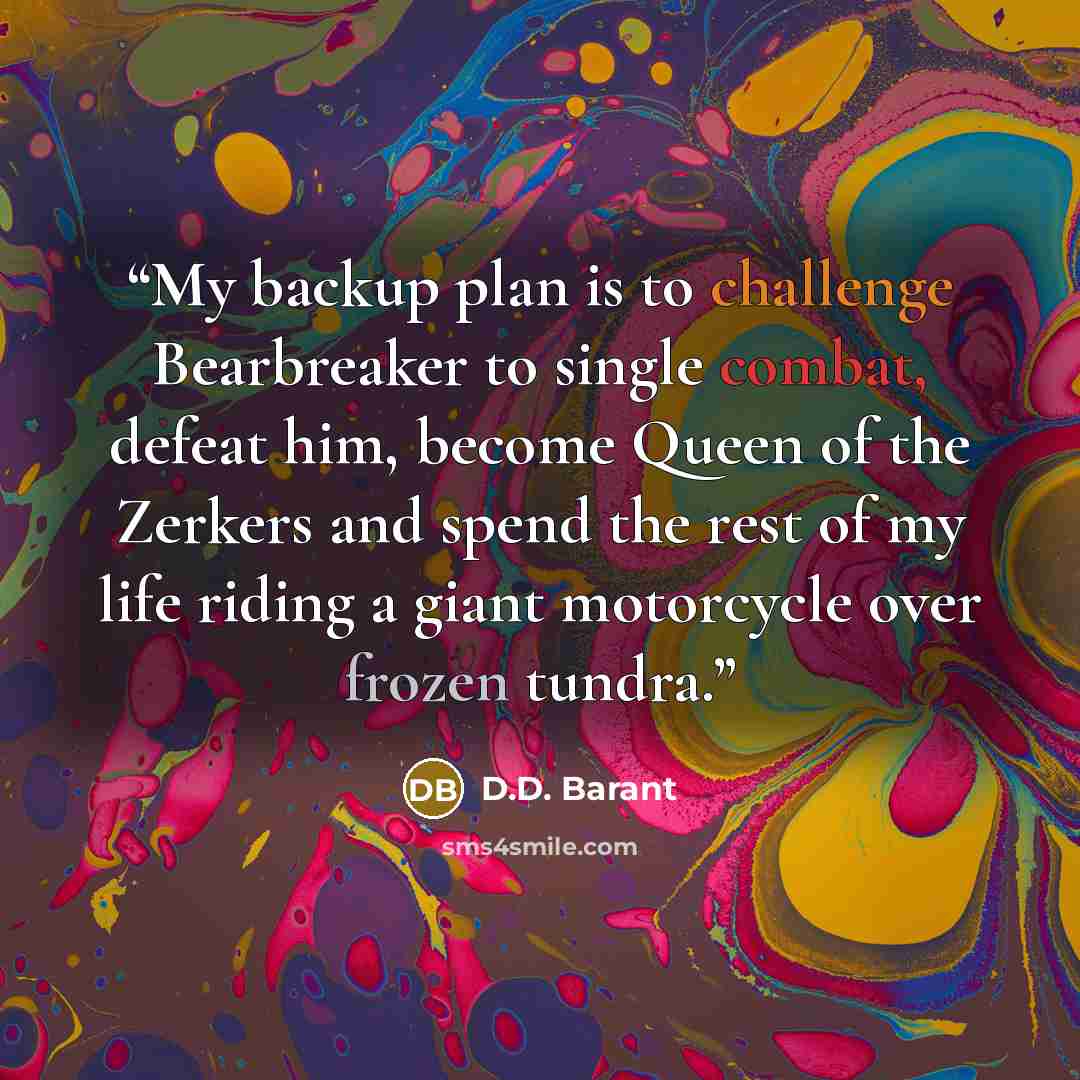 “My backup plan is to challenge Bearbreaker to single combat, defeat him, become Queen of the Zerkers and spend the rest of my life riding a giant motorcycle over frozen tundra.” quote by D.D. Barant
