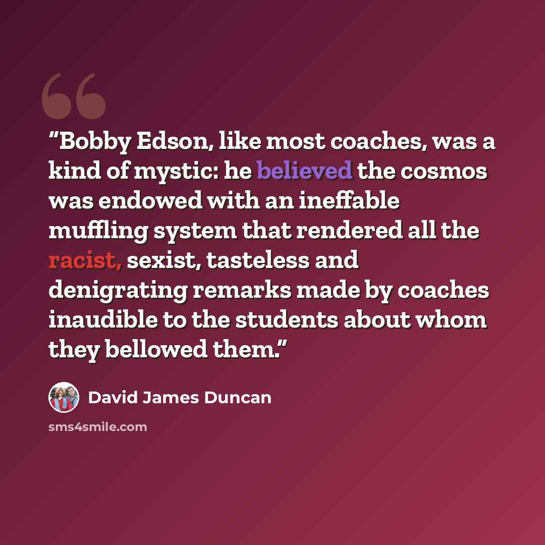“Bobby Edson, like most coaches, was a kind of mystic: he believed the cosmos was endowed with an ineffable muffling system that rendered all the racist, sexist, tasteless and denigrating remarks made by coaches inaudible to the students about whom they bellowed them.” quote by David James Duncan