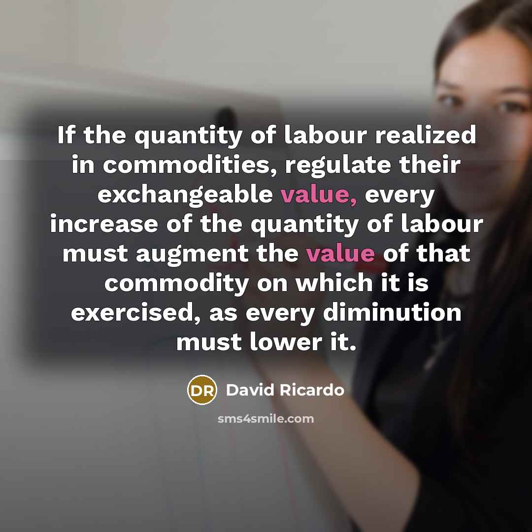 “If the quantity of labour realized in commodities, regulate their exchangeable value, every increase of the quantity of labour must augment the value of that commodity on which it is exercised, as every diminution must lower it.” quote by David Ricardo