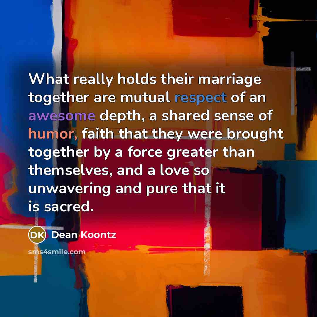 “What really holds their marriage together are mutual respect of an awesome depth, a shared sense of humor, faith that they were brought together by a force greater than themselves, and a love so unwavering and pure that it is sacred.” quote by Dean Koontz