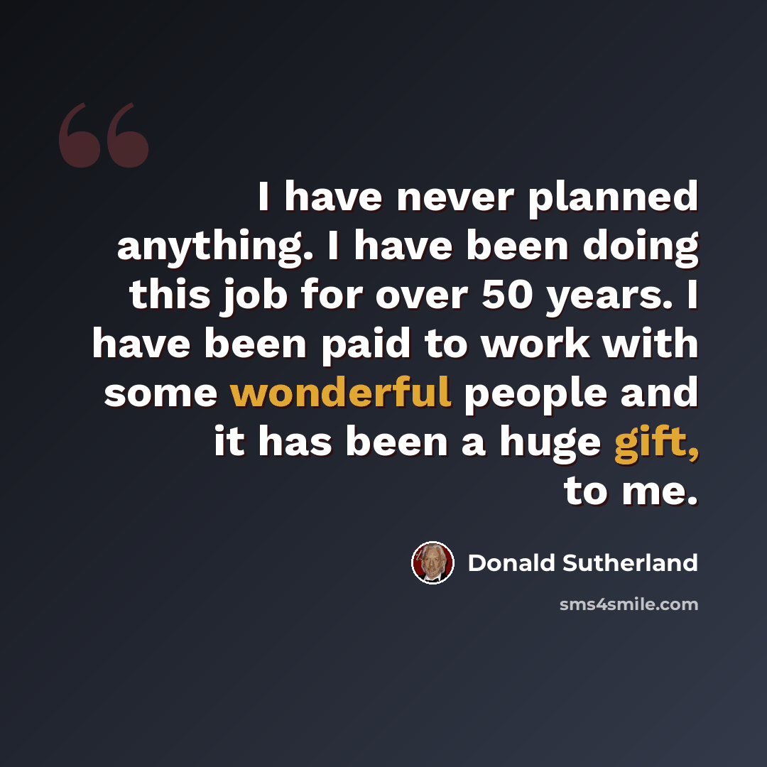 “I have never planned anything. I have been doing this job for over 50 years. I have been paid to work with some wonderful people and it has been a huge gift, to me.” quote by Donald Sutherland