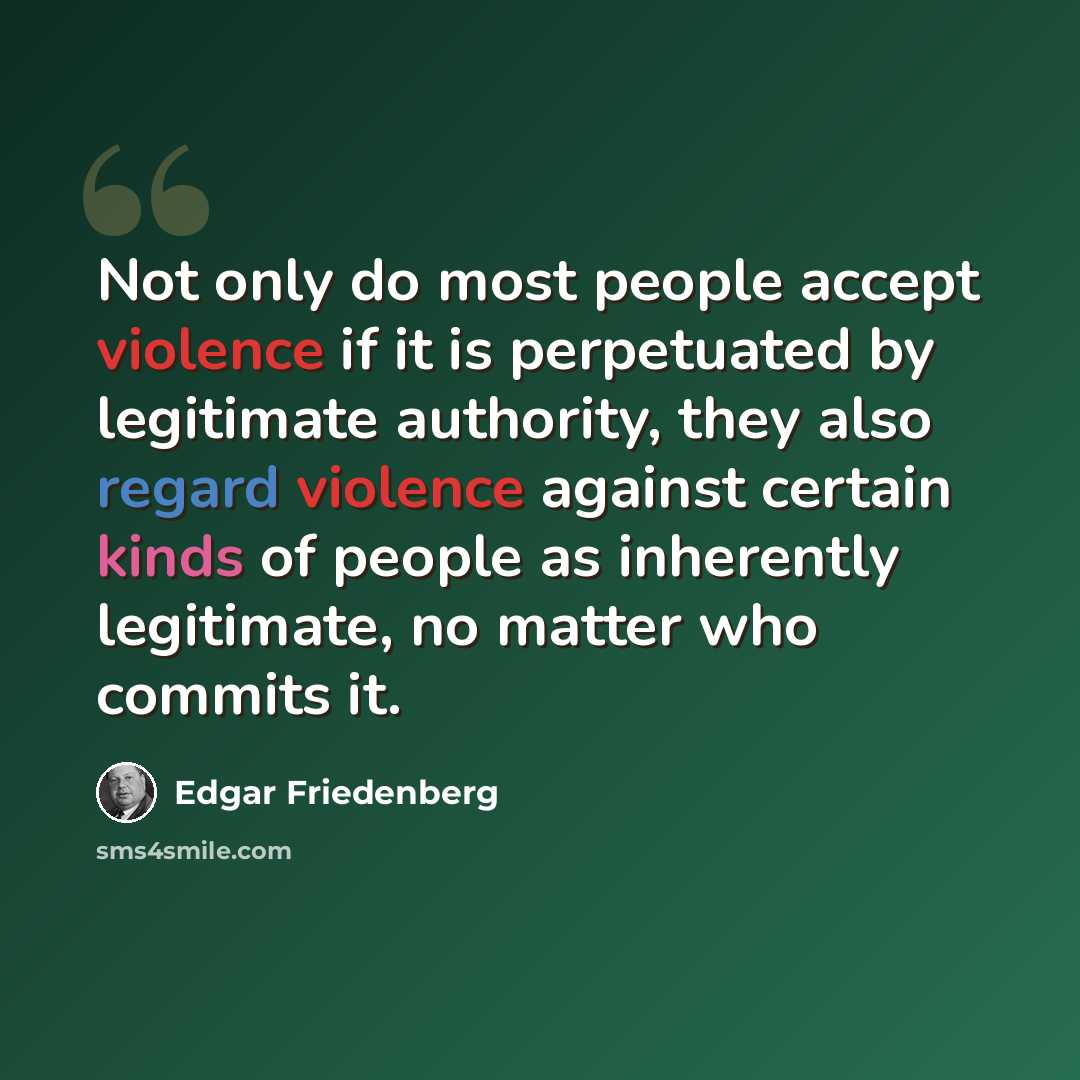 “Not only do most people accept violence if it is perpetuated by legitimate authority, they also regard violence against certain kinds of people as inherently legitimate, no matter who commits it.” quote by Edgar Friedenberg
