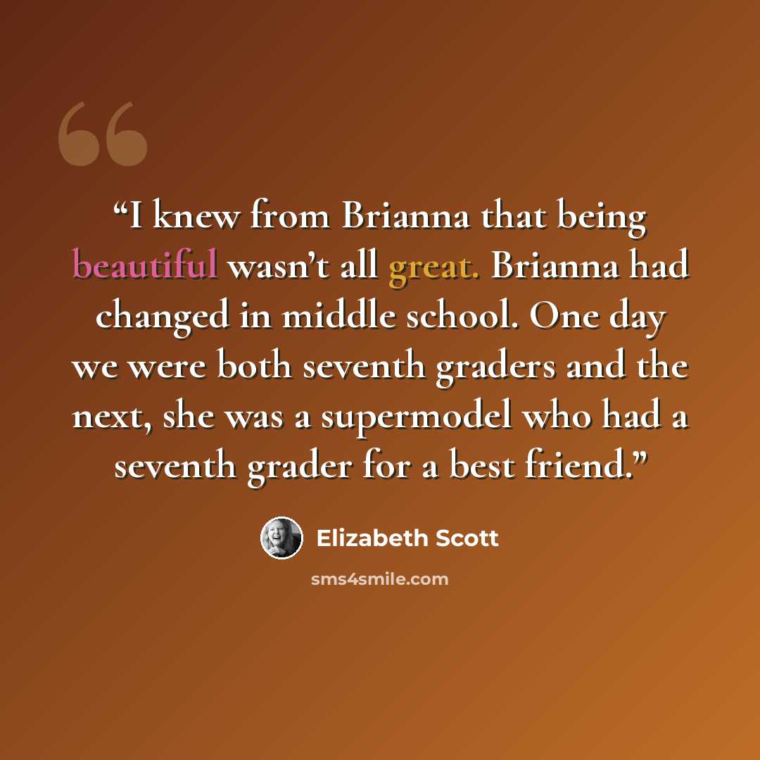 “I knew from Brianna that being beautiful wasn’t all great. Brianna had changed in middle school. One day we were both seventh graders and the next, she was a supermodel who had a seventh grader for a best friend.” quote by Elizabeth Scott