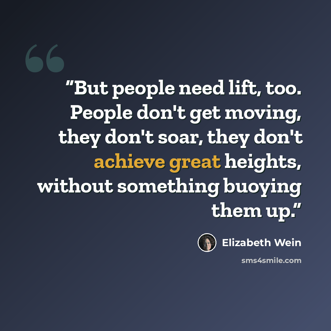 “But people need lift, too. People don't get moving, they don't soar, they don't achieve great heights, without something buoying them up.” quote by Elizabeth Wein