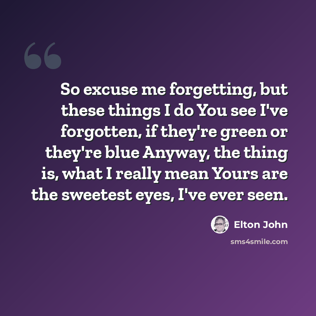 “So excuse me forgetting, but these things I do You see I've forgotten, if they're green or they're blue Anyway, the thing is, what I really mean Yours are the sweetest eyes, I've ever seen.” quote by Elton John