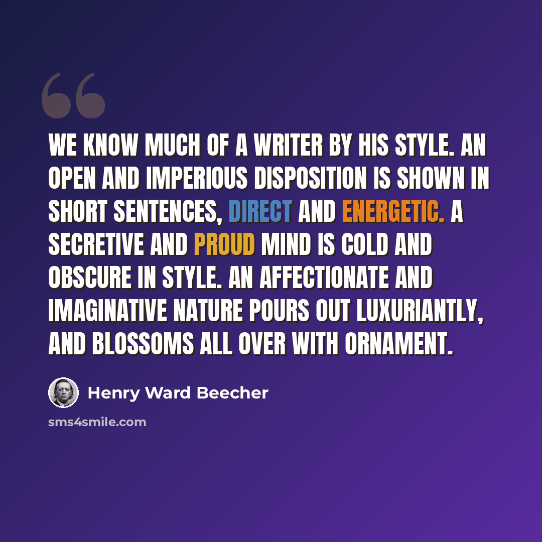 “We know much of a writer by his style. An open and imperious disposition is shown in short sentences, direct and energetic. A secretive and proud mind is cold and obscure in style. An affectionate and imaginative nature pours out luxuriantly, and blossoms all over with ornament.” quote by Henry Ward Beecher