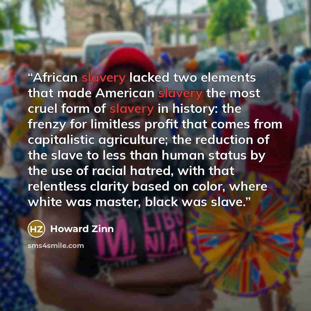 “African slavery lacked two elements that made American slavery the most cruel form of slavery in history: the frenzy for limitless profit that comes from capitalistic agriculture; the reduction of the slave to less than human status by the use of racial hatred, with that relentless clarity based…” quote by Howard Zinn