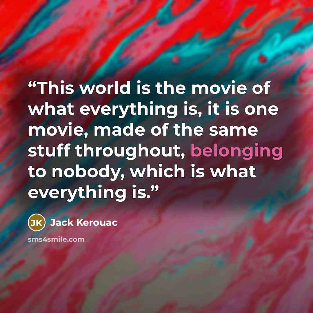 “This world is the movie of what everything is, it is one movie, made of the same stuff throughout, belonging to nobody, which is what everything is.” quote by Jack Kerouac
