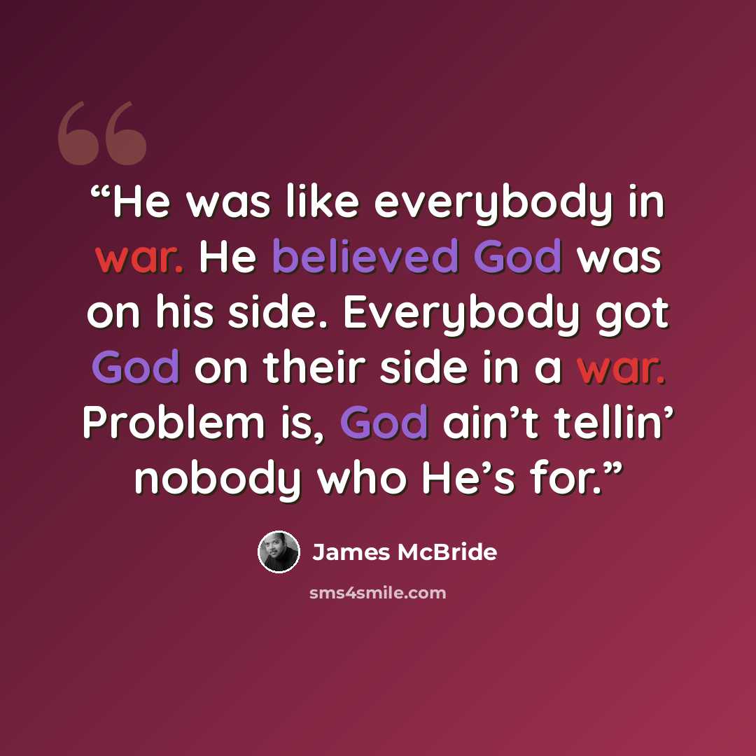 “He was like everybody in war. He believed God was on his side. Everybody got God on their side in a war. Problem is, God ain’t tellin’ nobody who He’s for.” quote by James McBride