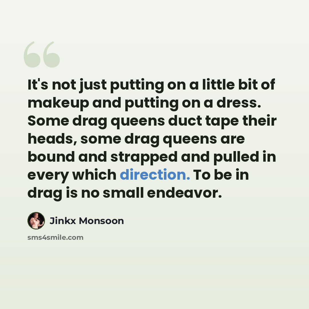“It's not just putting on a little bit of makeup and putting on a dress. Some drag queens duct tape their heads, some drag queens are bound and strapped and pulled in every which direction. To be in drag is no small endeavor.” quote by Jinkx Monsoon