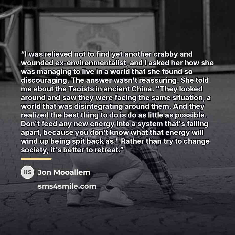 “I was relieved not to find yet another crabby and wounded ex-environmentalist, and I asked her how she was managing to live in a world that she found so discouraging. The answer wasn't reassuring. She told me about the Taoists in ancient China. "They looked around and saw they were facing the same…” quote by Jon Mooallem