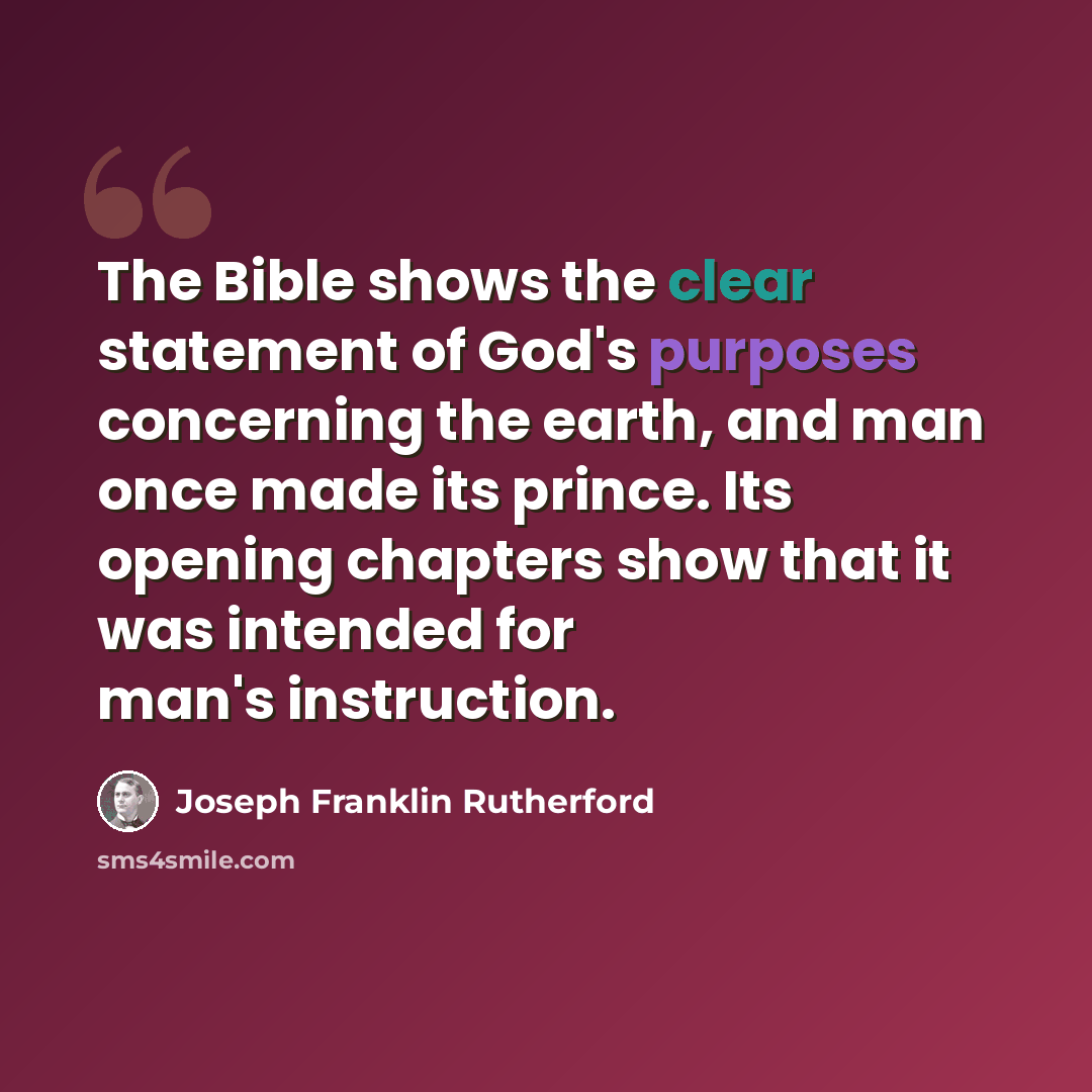 “The Bible shows the clear statement of God's purposes concerning the earth, and man once made its prince. Its opening chapters show that it was intended for man's instruction.” quote by Joseph Franklin Rutherford