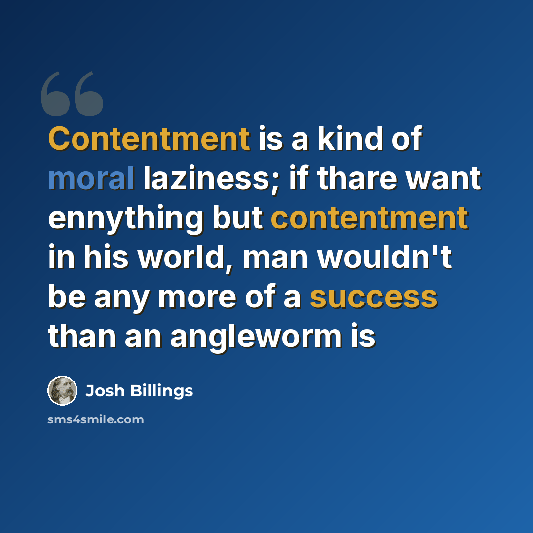 “Contentment is a kind of moral laziness; if thare want ennything but contentment in his world, man wouldn't be any more of a success than an angleworm is” quote by Josh Billings