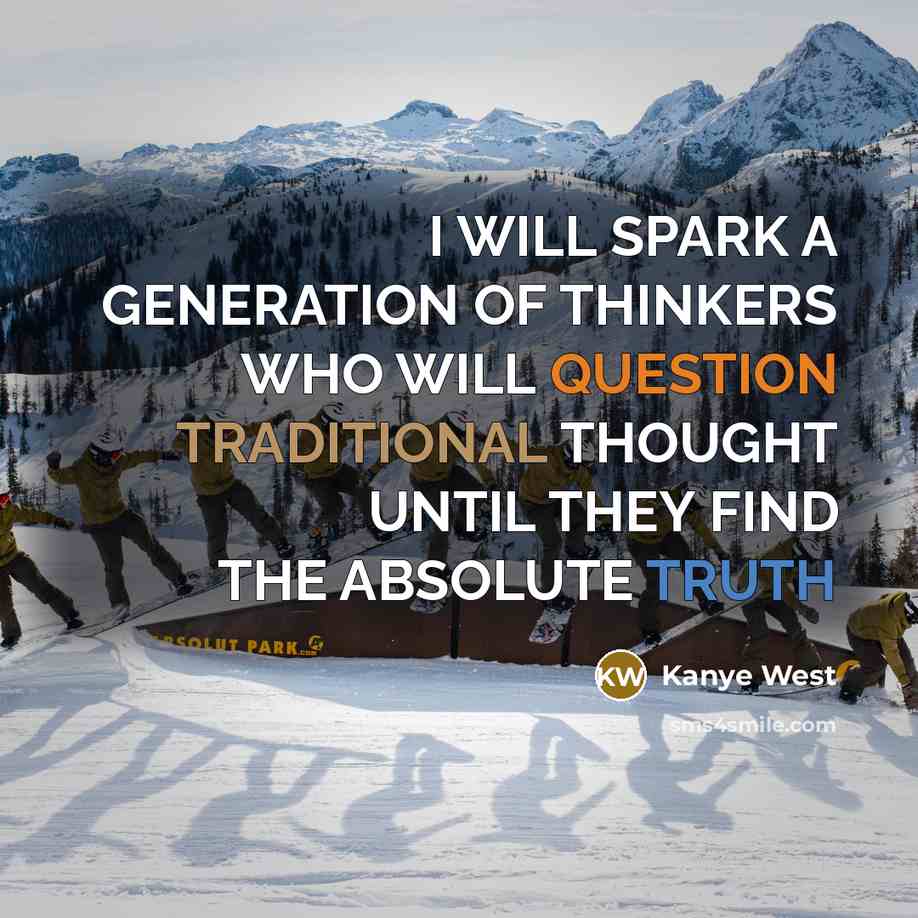 “I WILL SPARK A GENERATION OF THINKERS WHO WILL QUESTION TRADITIONAL THOUGHT UNTIL THEY FIND THE ABSOLUTE TRUTH” quote by Kanye West