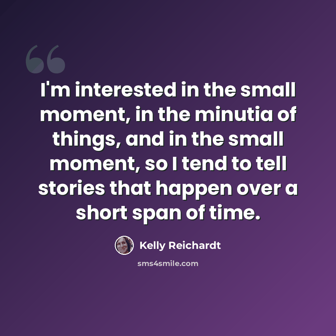 “I'm interested in the small moment, in the minutia of things, and in the small moment, so I tend to tell stories that happen over a short span of time.” quote by Kelly Reichardt