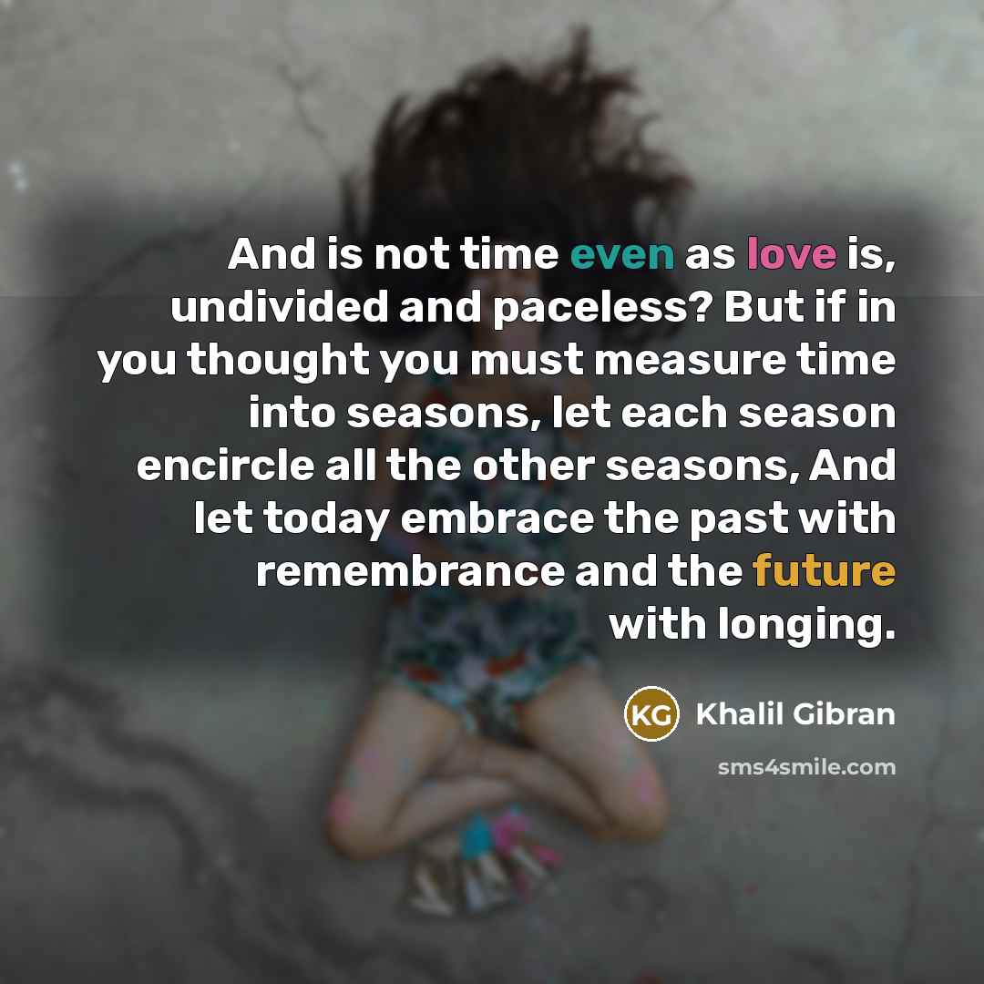 “And is not time even as love is, undivided and paceless? But if in you thought you must measure time into seasons, let each season encircle all the other seasons, And let today embrace the past with remembrance and the future with longing.” quote by Khalil Gibran