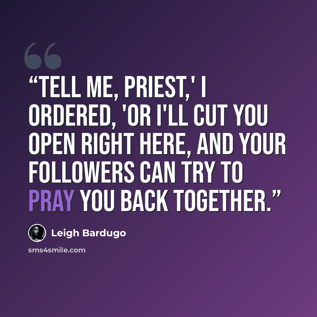 “Tell me, priest,' I ordered, 'or I'll cut you open right here, and your followers can try to pray you back together.” quote by Leigh Bardugo