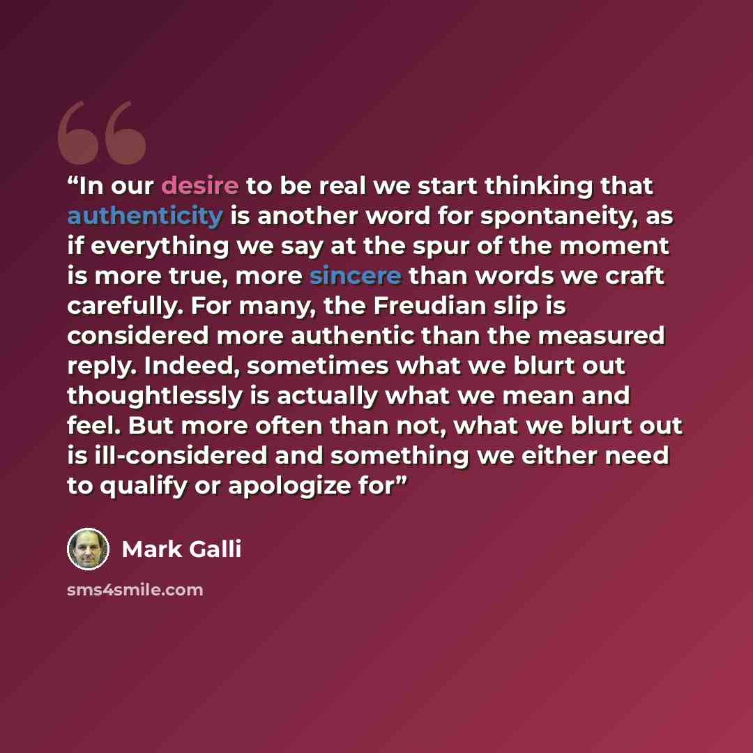 “In our desire to be real we start thinking that authenticity is another word for spontaneity, as if everything we say at the spur of the moment is more true, more sincere than words we craft carefully. For many, the Freudian slip is considered more authentic than the measured reply. Indeed…” quote by Mark Galli