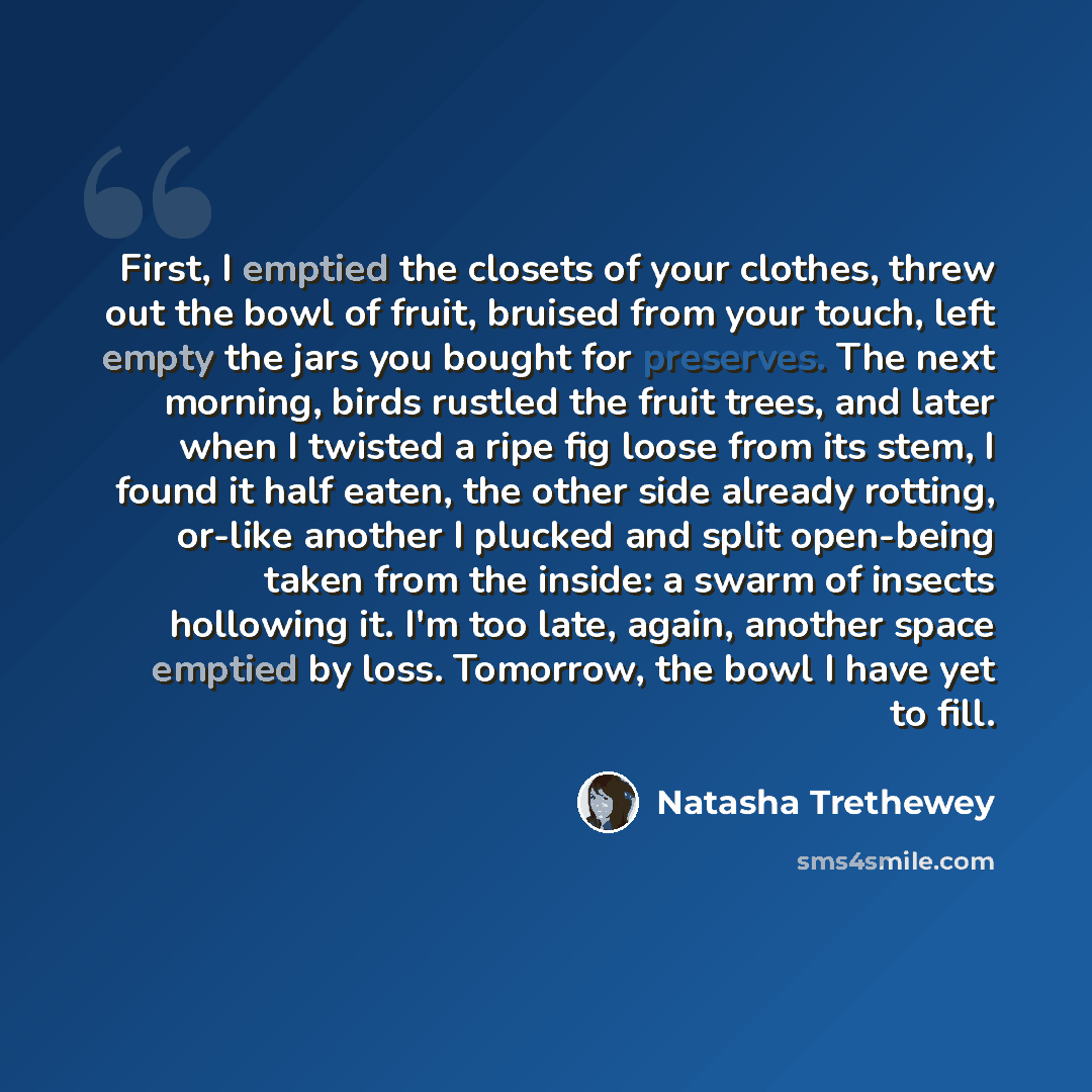 “First, I emptied the closets of your clothes, threw out the bowl of fruit, bruised from your touch, left empty the jars you bought for preserves. The next morning, birds rustled the fruit trees, and later when I twisted a ripe fig loose from its stem, I found it half eaten, the other side already…” quote by Natasha Trethewey