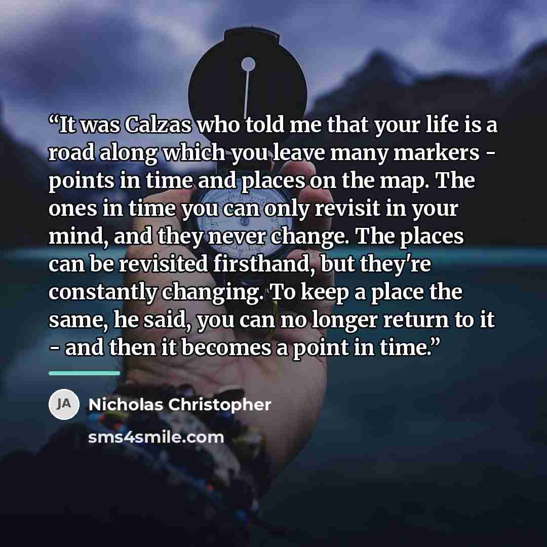 “It was Calzas who told me that your life is a road along which you leave many markers - points in time and places on the map. The ones in time you can only revisit in your mind, and they never change. The places can be revisited firsthand, but they're constantly changing. To keep a place the same…” quote by Nicholas Christopher