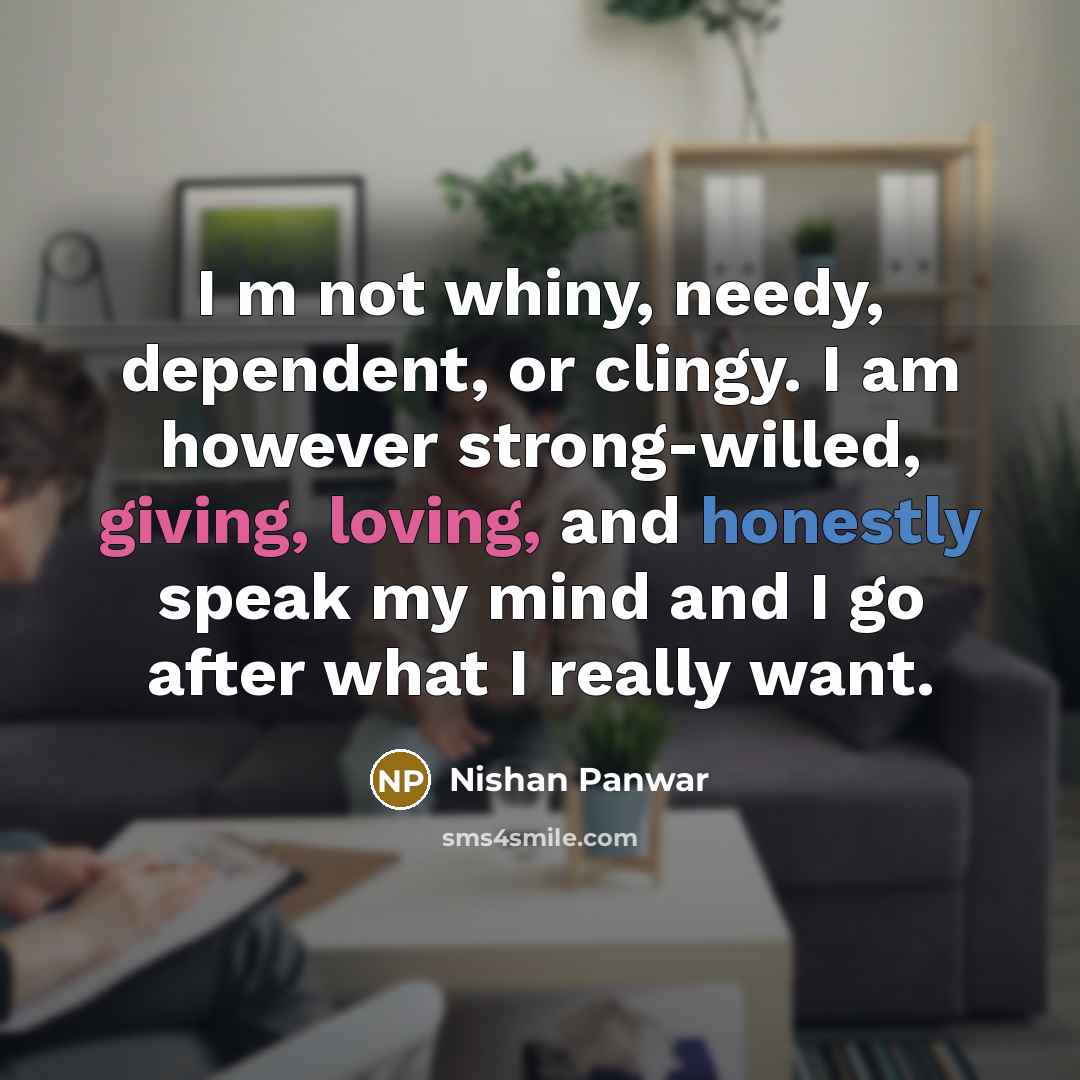 “I m not whiny, needy, dependent, or clingy. I am however strong-willed, giving, loving, and honestly speak my mind and I go after what I really want.” quote by Nishan Panwar